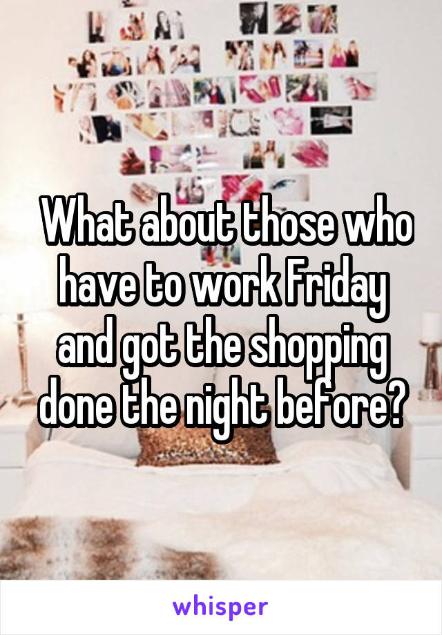  What about those who have to work Friday and got the shopping done the night before?