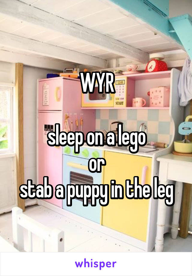 WYR

sleep on a lego
or
stab a puppy in the leg