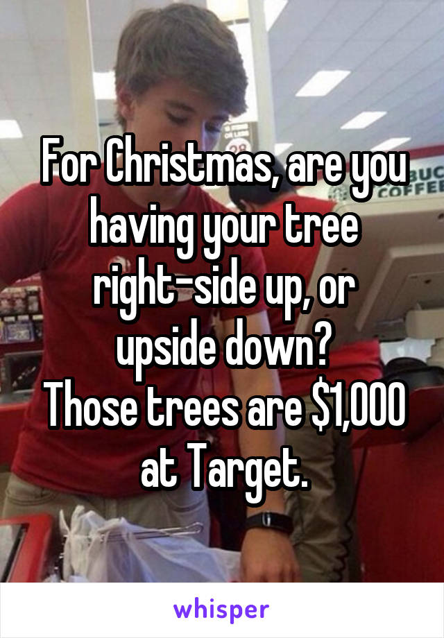 For Christmas, are you having your tree right-side up, or
upside down?
Those trees are $1,000 at Target.