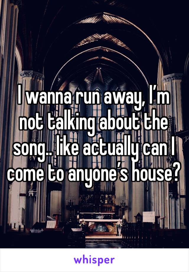 I wanna run away, I’m not talking about the song.. like actually can I come to anyone’s house?