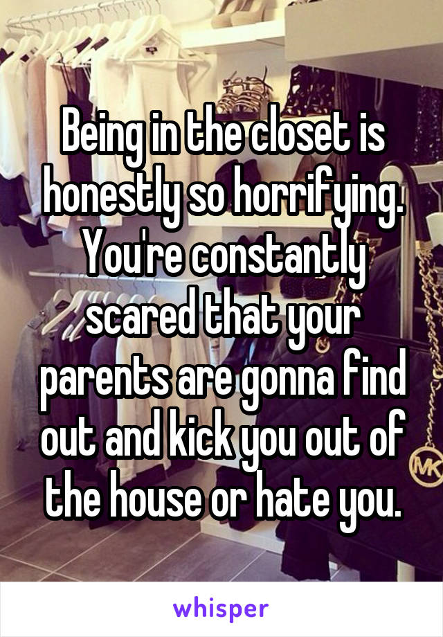 Being in the closet is honestly so horrifying. You're constantly scared that your parents are gonna find out and kick you out of the house or hate you.