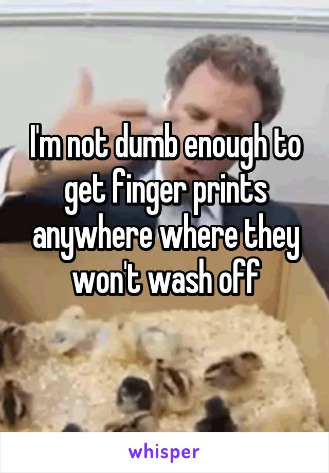 I'm not dumb enough to get finger prints anywhere where they won't wash off
