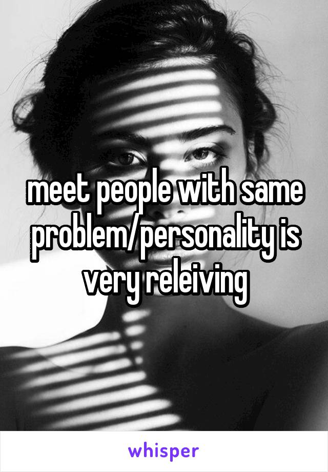 meet people with same problem/personality is very releiving