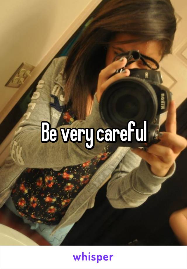 Be very careful