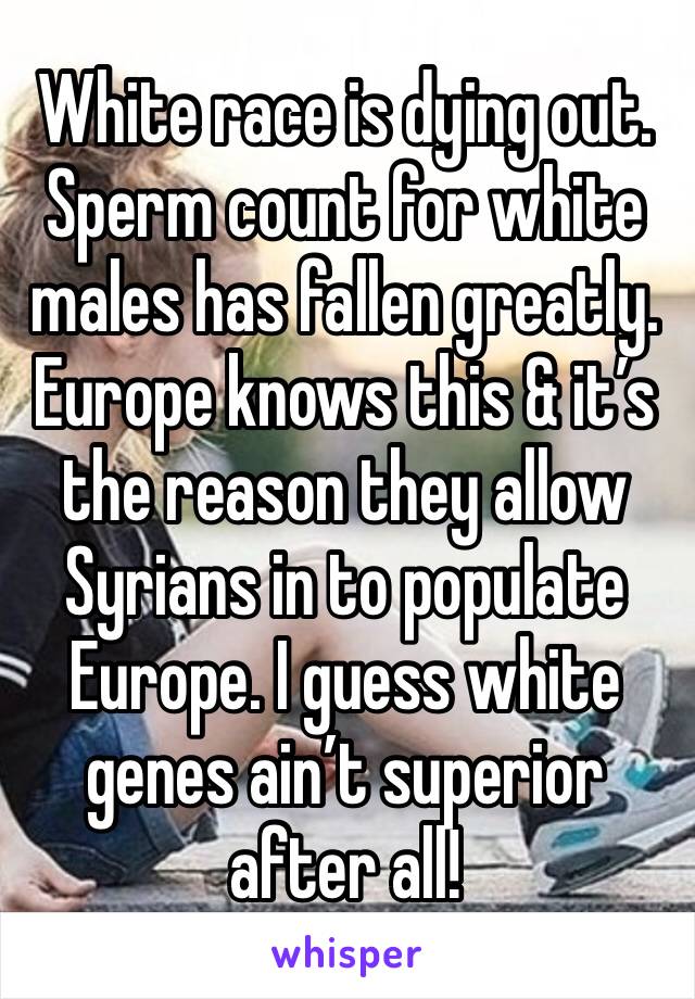 White race is dying out. Sperm count for white males has fallen greatly. Europe knows this & it’s the reason they allow Syrians in to populate Europe. I guess white genes ain’t superior after all!