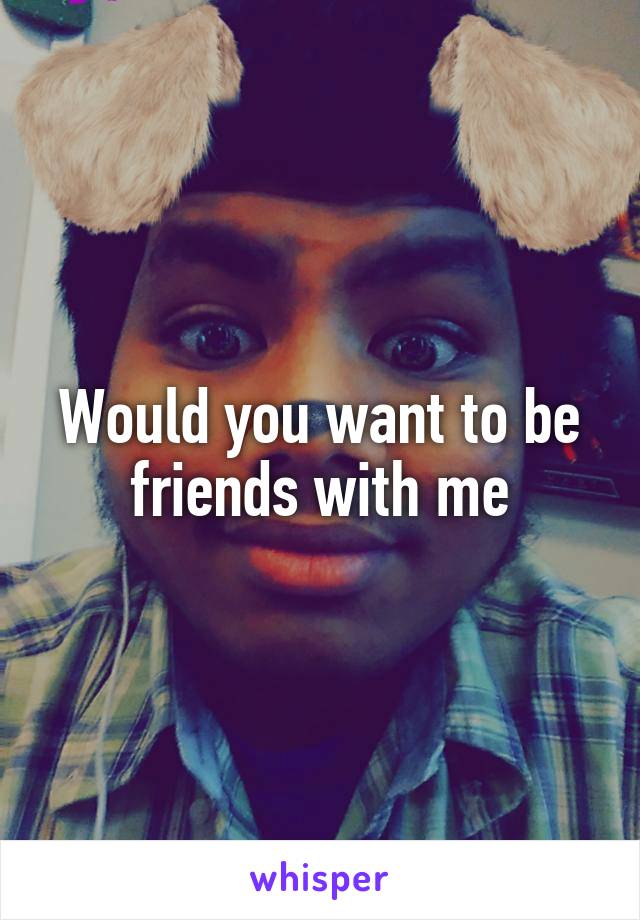 Would you want to be friends with me