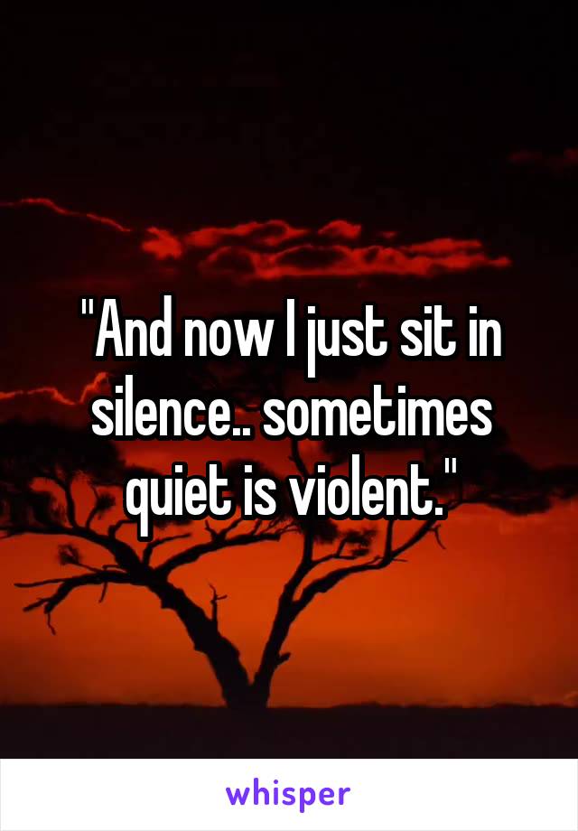 "And now I just sit in silence.. sometimes quiet is violent."