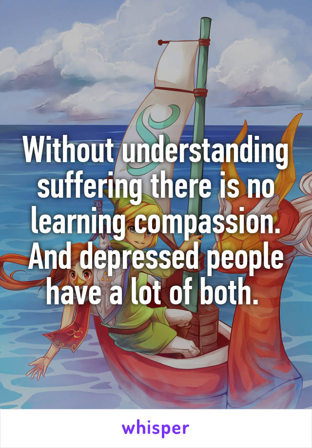 Without understanding suffering there is no learning compassion.
And depressed people have a lot of both. 
