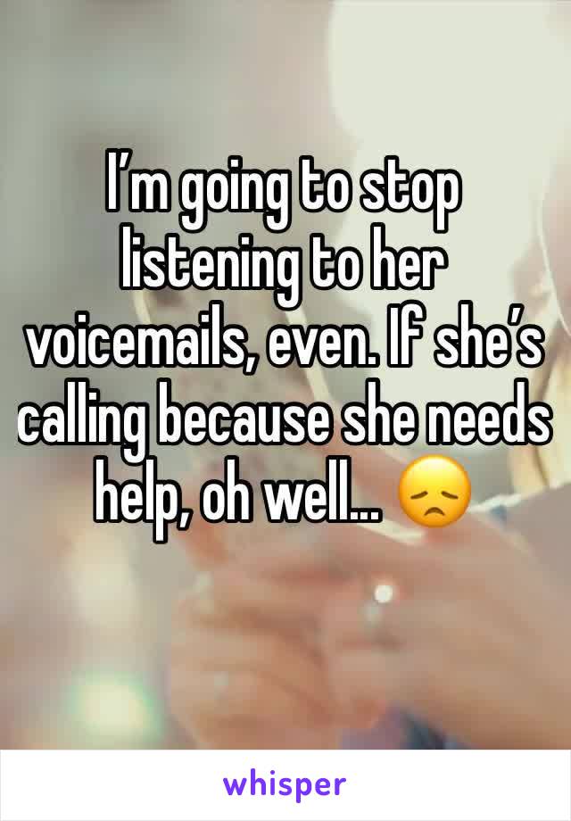 I’m going to stop listening to her voicemails, even. If she’s calling because she needs help, oh well... 😞