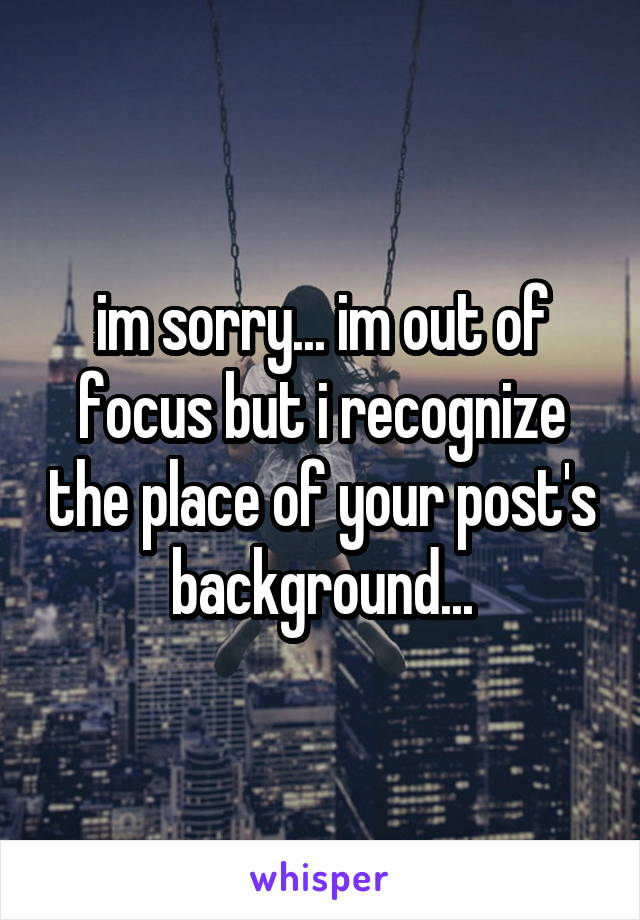 im sorry... im out of focus but i recognize the place of your post's background...