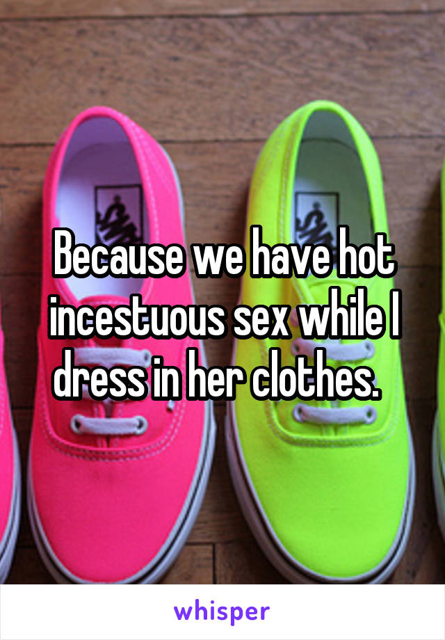 Because we have hot incestuous sex while I dress in her clothes.  