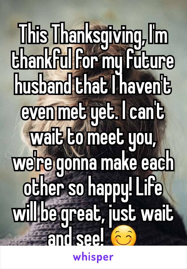 This Thanksgiving, I'm thankful for my future husband that I haven't even met yet. I can't wait to meet you, we're gonna make each other so happy! Life will be great, just wait and see! 😊