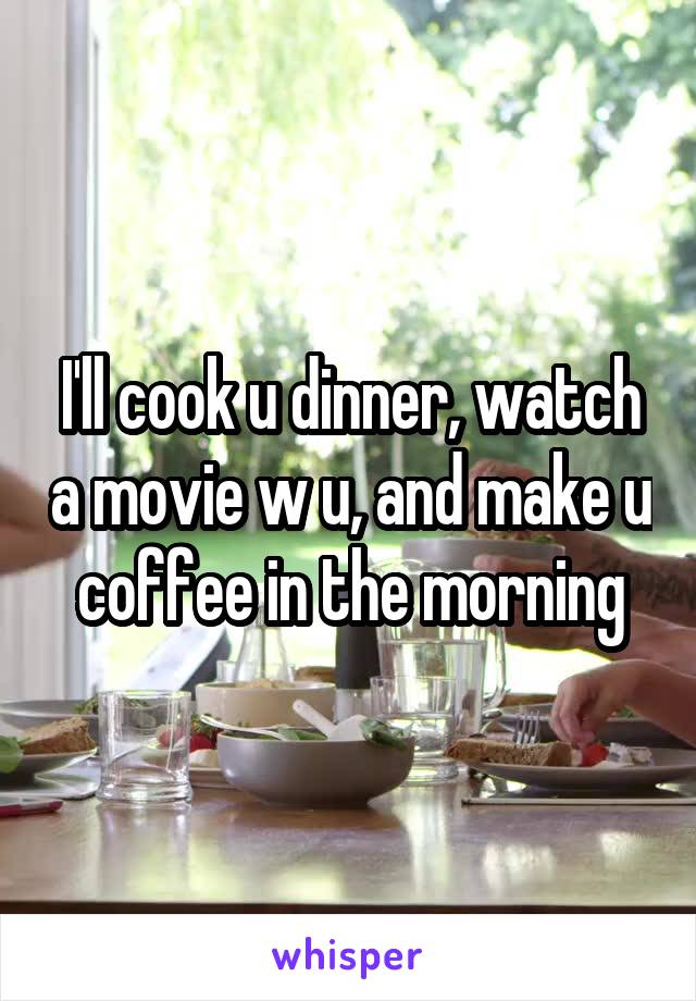 I'll cook u dinner, watch a movie w u, and make u coffee in the morning