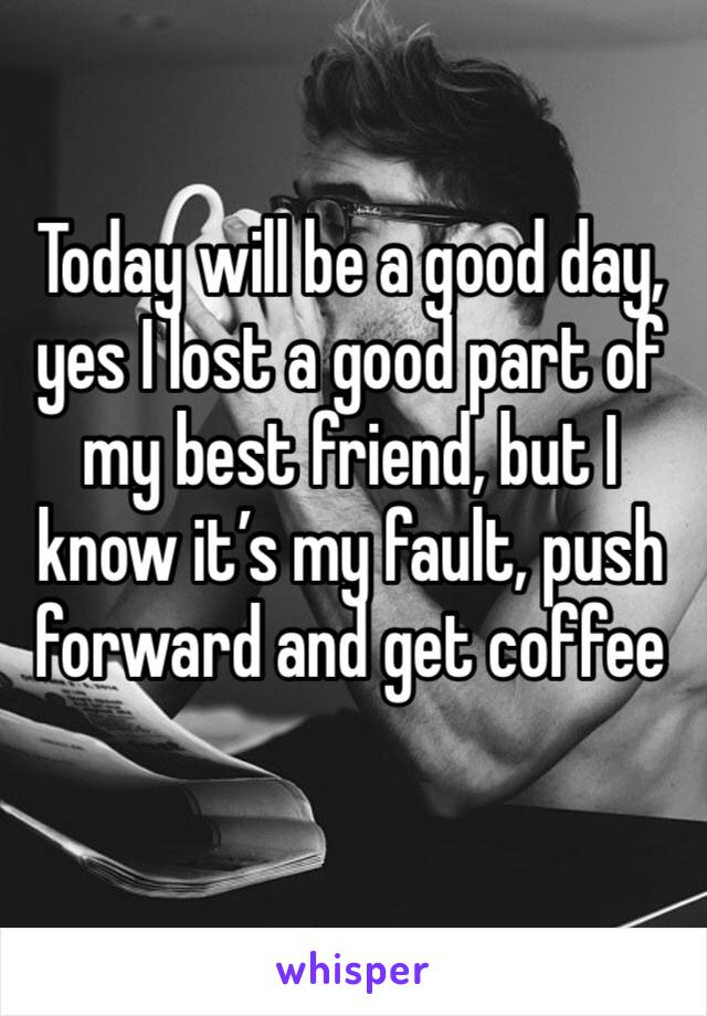 Today will be a good day, yes I lost a good part of my best friend, but I know it’s my fault, push forward and get coffee