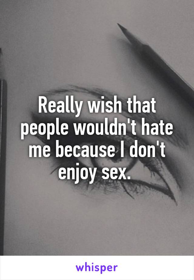 Really wish that people wouldn't hate me because I don't enjoy sex. 