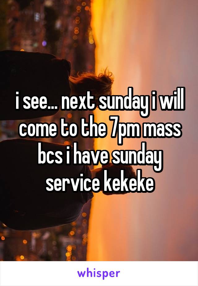 i see... next sunday i will come to the 7pm mass bcs i have sunday service kekeke