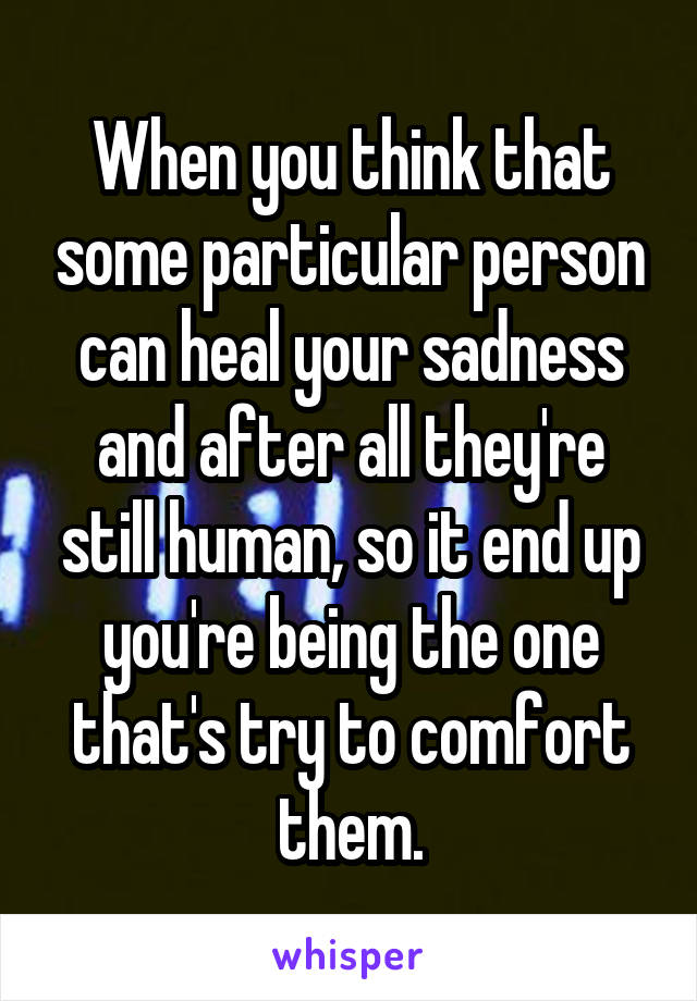 When you think that some particular person can heal your sadness and after all they're still human, so it end up you're being the one that's try to comfort them.