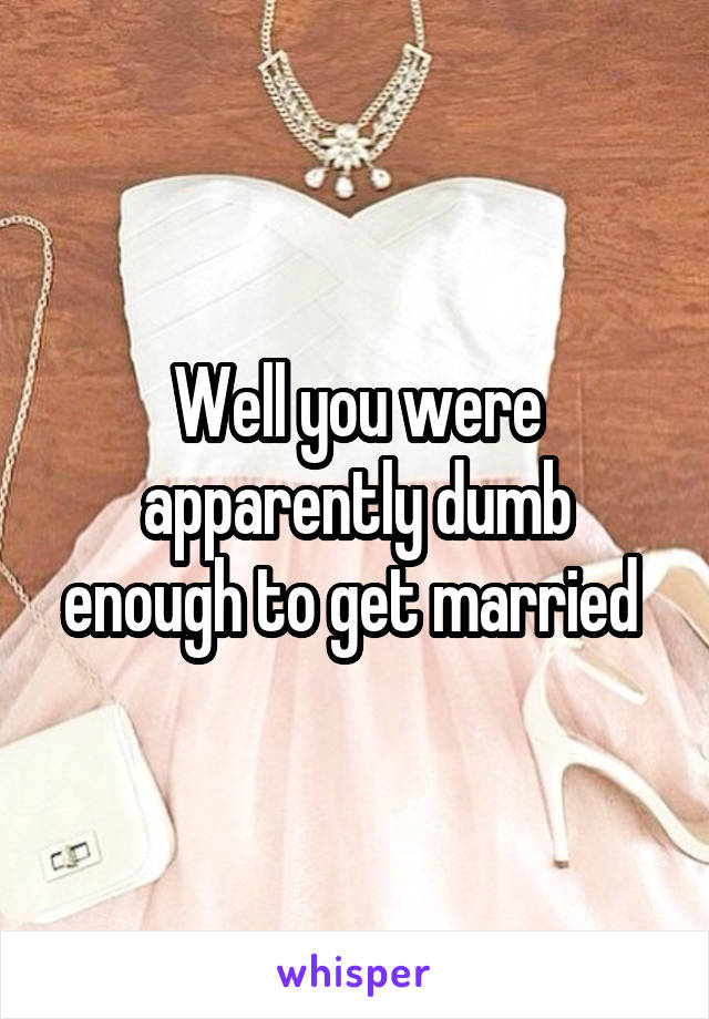 Well you were apparently dumb enough to get married 