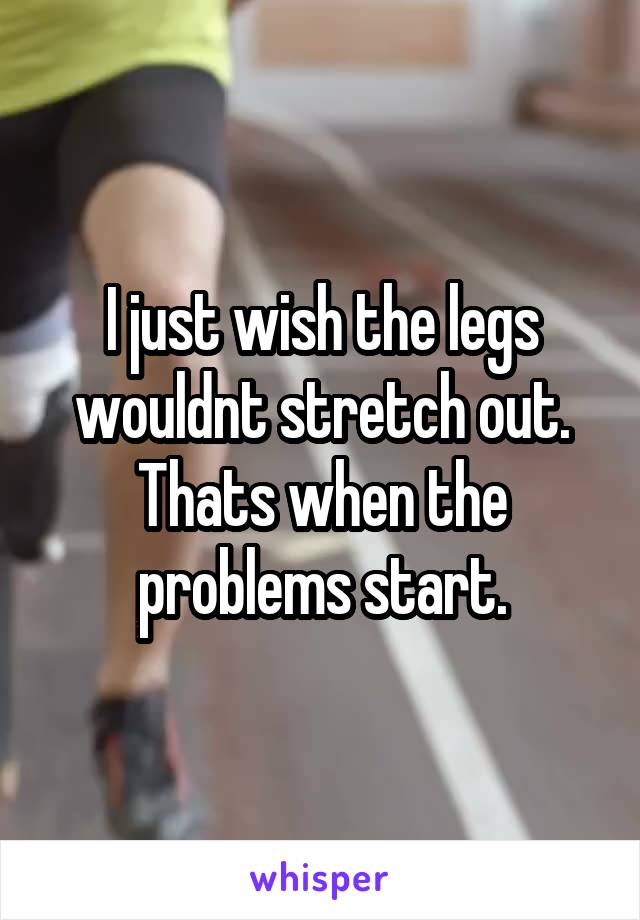 I just wish the legs wouldnt stretch out. Thats when the problems start.