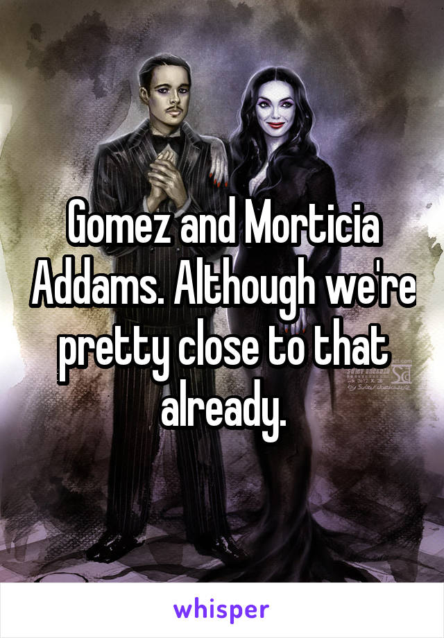 Gomez and Morticia Addams. Although we're pretty close to that already.