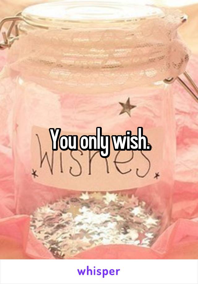 You only wish.