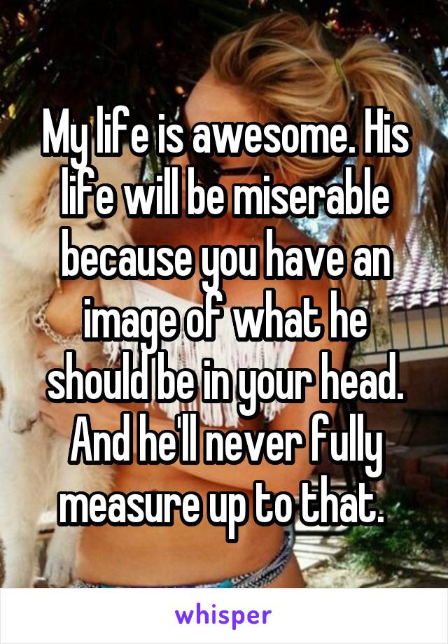 My life is awesome. His life will be miserable because you have an image of what he should be in your head. And he'll never fully measure up to that. 