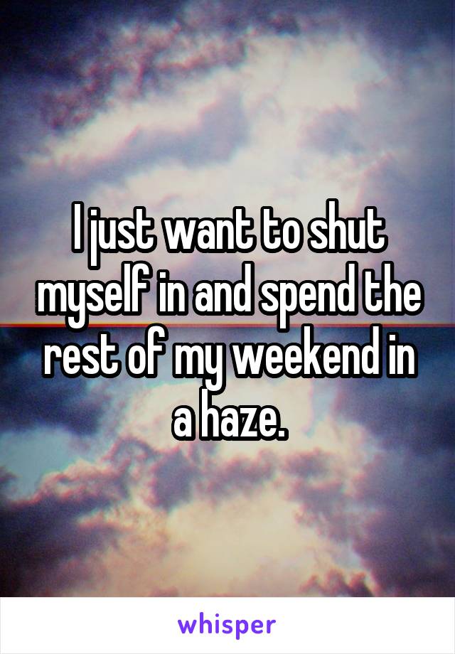 I just want to shut myself in and spend the rest of my weekend in a haze.
