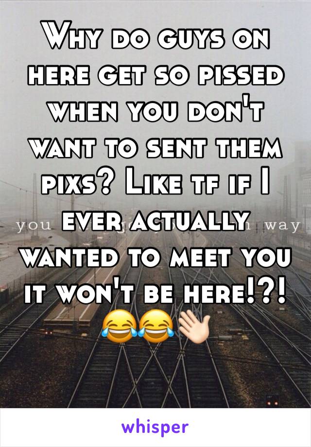 Why do guys on here get so pissed when you don't want to sent them pixs? Like tf if I ever actually wanted to meet you it won't be here!?! 😂😂👋🏻