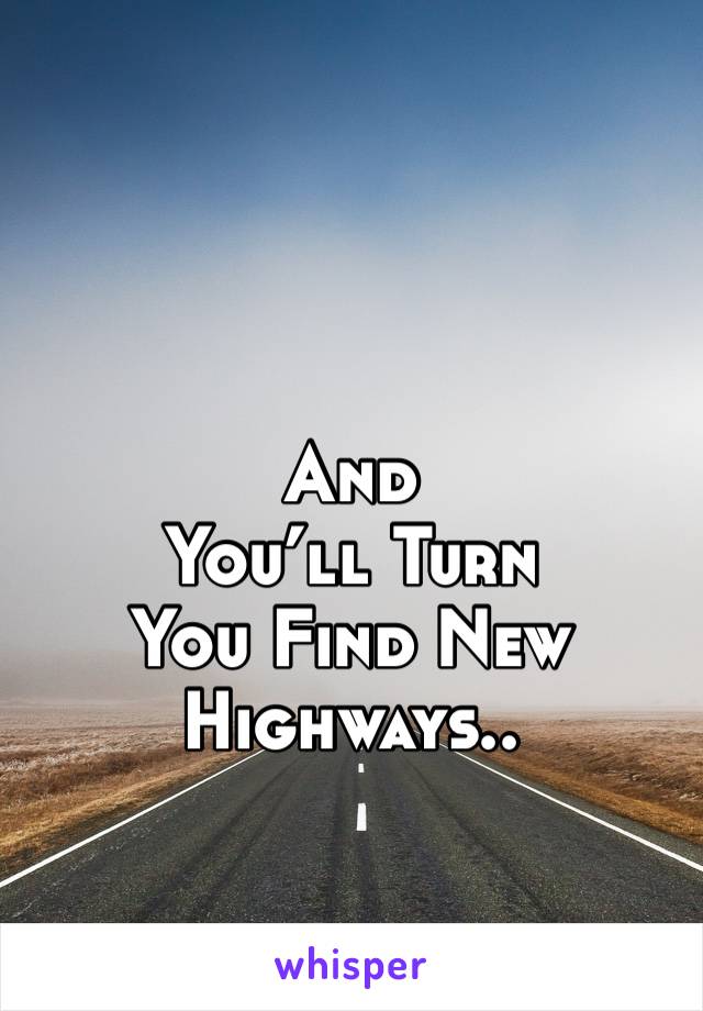 And 
You’ll Turn 
You Find New Highways.. 