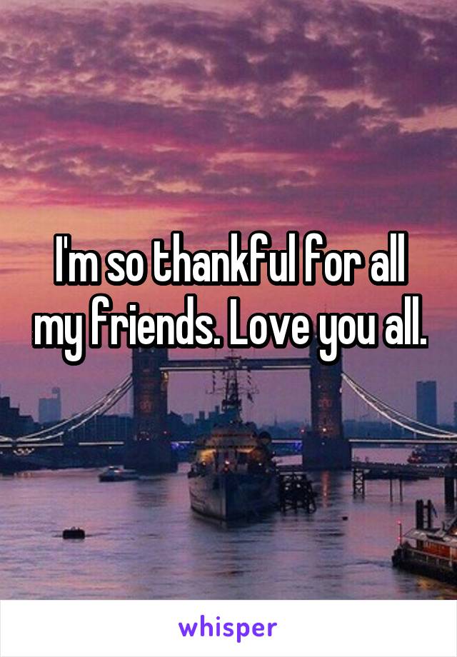 I'm so thankful for all my friends. Love you all. 