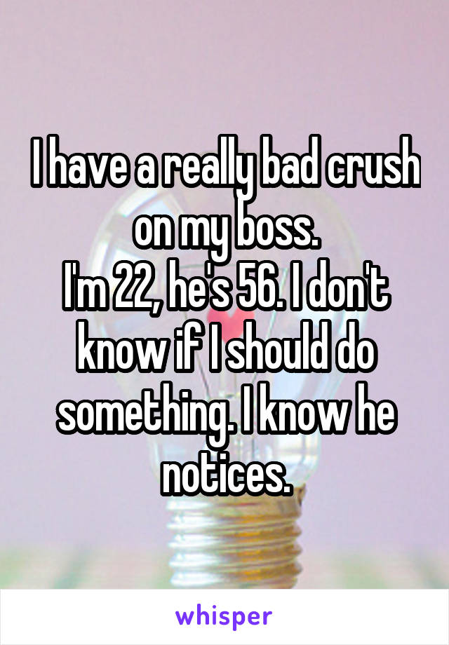 I have a really bad crush on my boss.
I'm 22, he's 56. I don't know if I should do something. I know he notices.