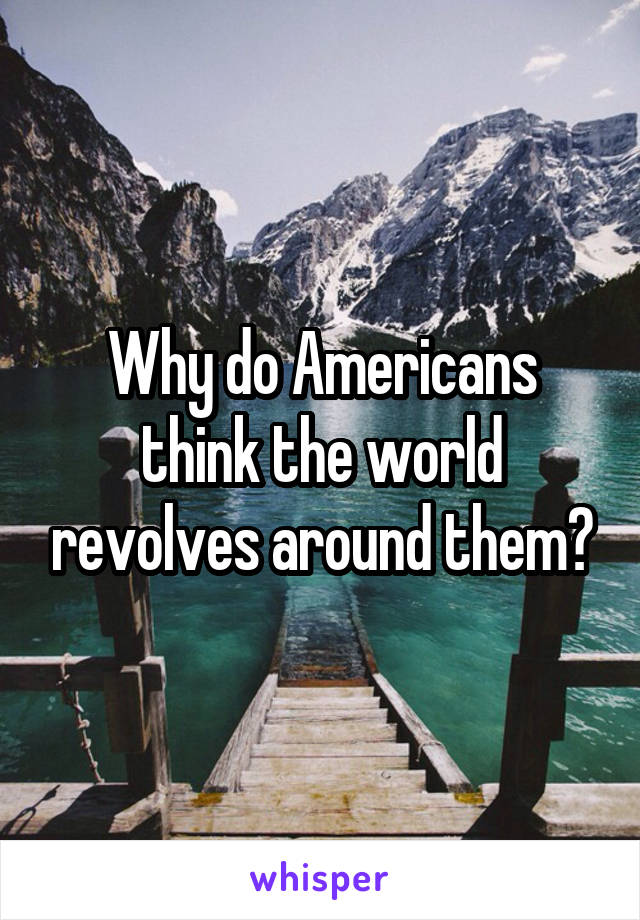 Why do Americans think the world revolves around them?