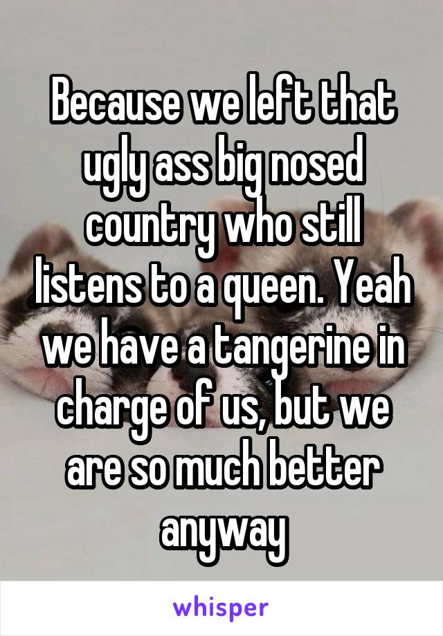 Because we left that ugly ass big nosed country who still listens to a queen. Yeah we have a tangerine in charge of us, but we are so much better anyway