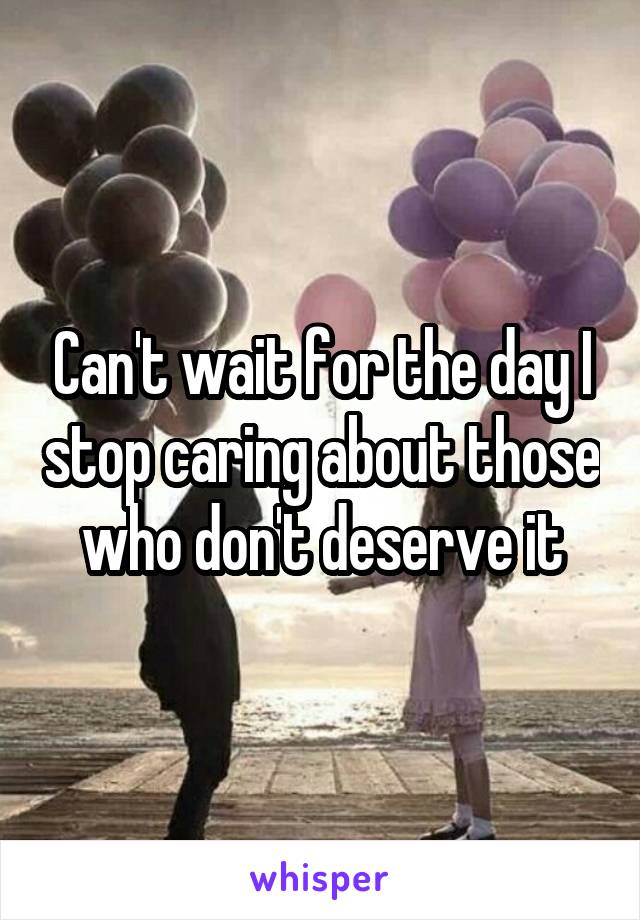 Can't wait for the day I stop caring about those who don't deserve it
