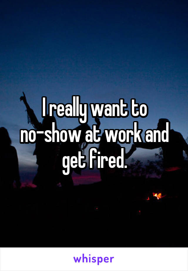 I really want to no-show at work and get fired.