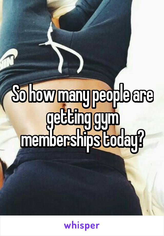 So how many people are getting gym memberships today?