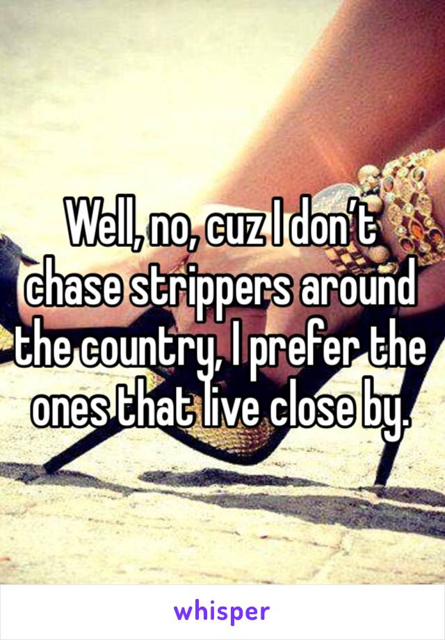 Well, no, cuz I don’t chase strippers around the country, I prefer the ones that live close by. 