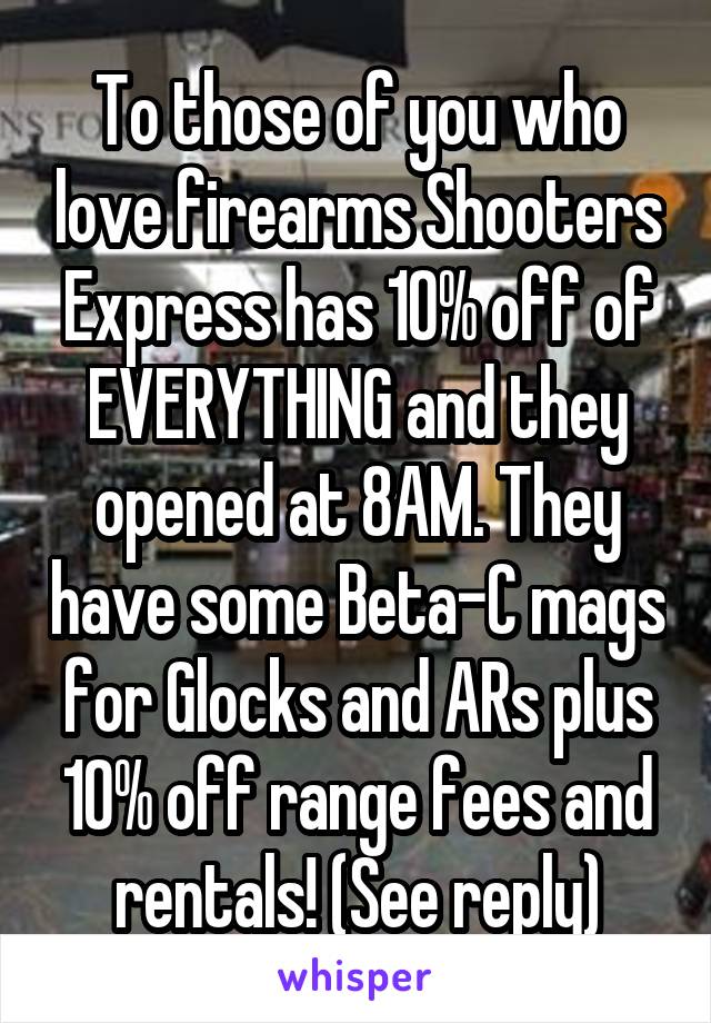 To those of you who love firearms Shooters Express has 10% off of EVERYTHING and they opened at 8AM. They have some Beta-C mags for Glocks and ARs plus 10% off range fees and rentals! (See reply)