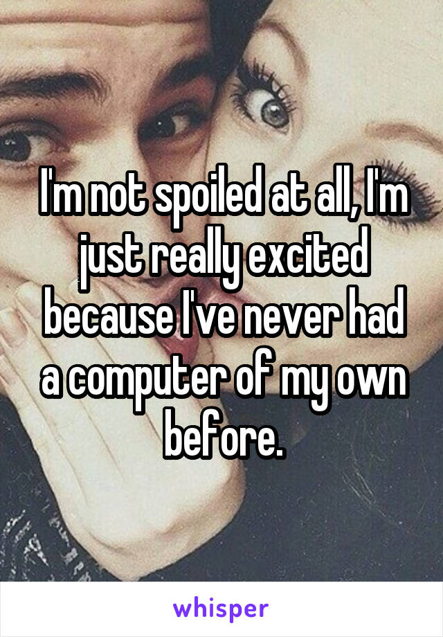 I'm not spoiled at all, I'm just really excited because I've never had a computer of my own before.