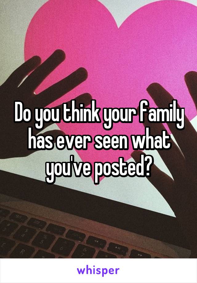 Do you think your family has ever seen what you've posted?