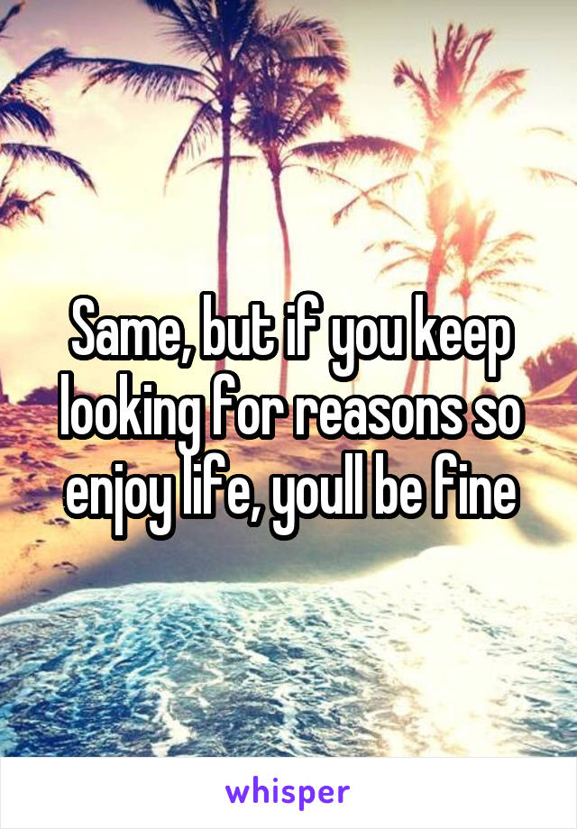 Same, but if you keep looking for reasons so enjoy life, youll be fine