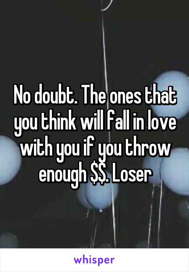 No doubt. The ones that you think will fall in love with you if you throw enough $$. Loser