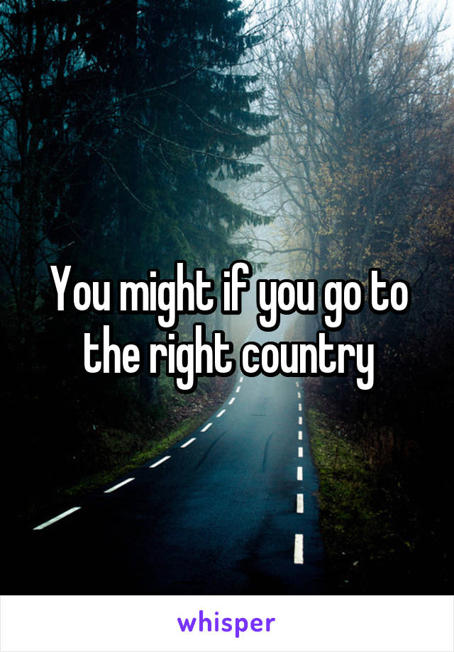 You might if you go to the right country