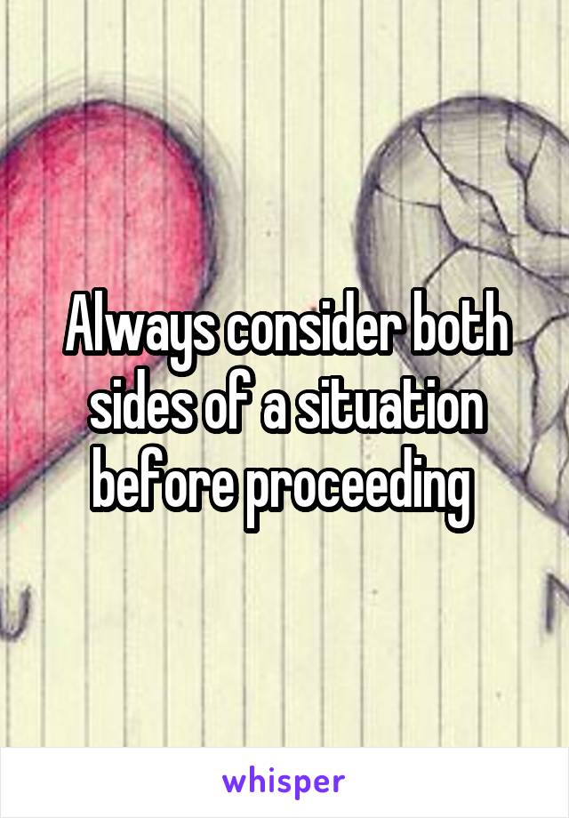 Always consider both sides of a situation before proceeding 