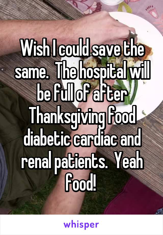 Wish I could save the same.  The hospital will be full of after Thanksgiving food diabetic cardiac and renal patients.  Yeah food! 