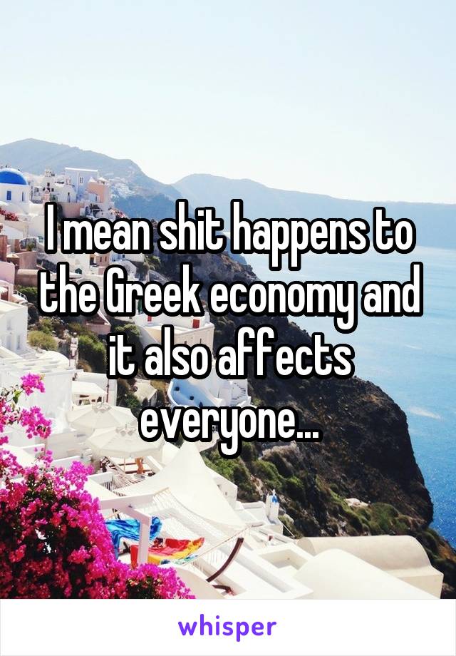 I mean shit happens to the Greek economy and it also affects everyone...