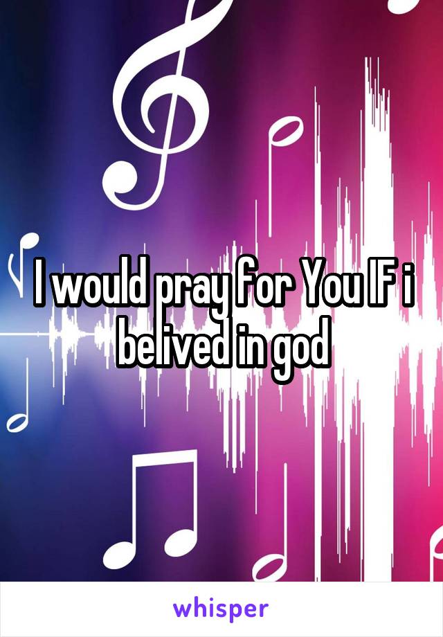 I would pray for You IF i belived in god