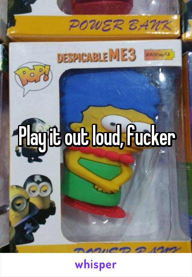 Play it out loud, fucker