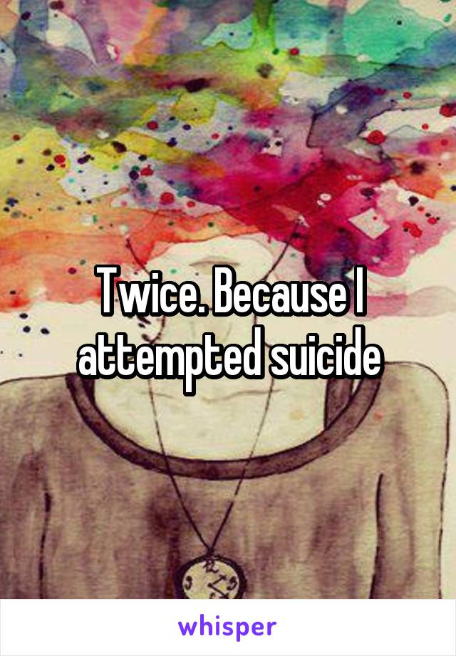 Twice. Because I attempted suicide