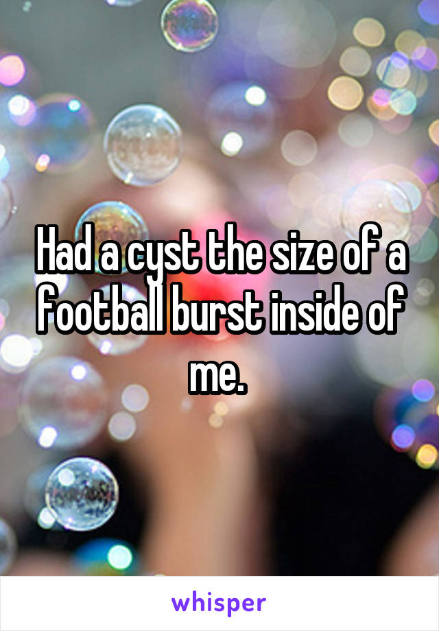 Had a cyst the size of a football burst inside of me. 